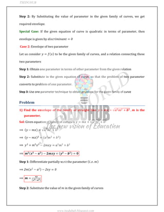 JNTUWORLD
Step 2: By Substituting the value of parameter in the given family of curves, we get
required envelope.
Special Case: If the given equation of curve is quadratic in terms of parameter, then
envelope is given by
Case 2: Envelope of two parameter
Let us consider to be the given family of curves, and a relation connecting these
two parameters
Step 1: Obtain one parameter in terms of other parameter from the given relation
Step 2: Substitute in the given equation of curve, so that the problem of two parameter
converts to problem of one parameter.
Step 3: Use one parameter technique to obtain envelope for the given family of curve
Problem
1) Find the envelope of the family of straight line is the
parameter.
Sol: Given equation of family of curves is
Step 1: Differentiate partially w.r.t the parameter
Step 2: Substitute the value of in the given family of curves
TSEDUHUB
www.tseduhub.blogspot.com
 