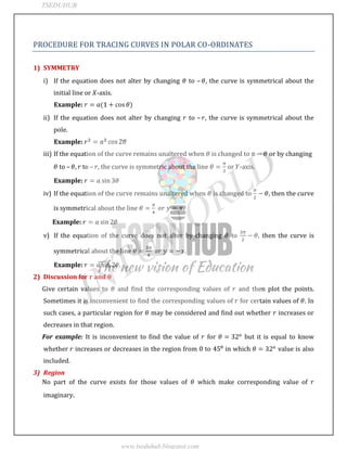 JNTUWORLD
PROCEDURE FOR TRACING CURVES IN POLAR CO-ORDINATES
1) SYMMETRY
i) If the equation does not alter by changing to – , the curve is symmetrical about the
initial line or -axis.
Example:
ii) If the equation does not alter by changing to – , the curve is symmetrical about the
pole.
Example:
iii) If the equation of the curve remains unaltered when is changed to or by changing
to – to – , the curve is symmetric about the line or -axis.
Example:
iv) If the equation of the curve remains unaltered when is changed to , then the curve
is symmetrical about the line
Example:
v) If the equation of the curve does not alter by changing to then the curve is
symmetrical about the line
Example: .
2) Discussion for and
Give certain values to and find the corresponding values of and then plot the points.
Sometimes it is inconvenient to find the corresponding values of for certain values of . In
such cases, a particular region for may be considered and find out whether increases or
decreases in that region.
For example: It is inconvenient to find the value of for but it is equal to know
whether increases or decreases in the region from to in which value is also
included.
3) Region
No part of the curve exists for those values of which make corresponding value of
imaginary.
TSEDUHUB
www.tseduhub.blogspot.com
 
