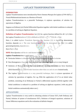 JNTUWORLD
LAPLACE TRANSFORMATION
INTRODUCTION
Laplace Transformations were introduced by Pierre Simmon Marquis De Laplace (1749-1827), a
French Mathematician known as a Newton of French.
Laplace Transformations is a powerful Technique; it replaces operations of calculus by
operations of Algebra.
Suppose an Ordinary (or) Partial Differential Equation together with Initial conditions is reduced
to a problem of solving an Algebraic Equation.
Definition of Laplace Transformation: Let be a given function defined for all , then
the Laplace Transformation of is defined as
Here, is called Laplace Transform Operator. The function is known as determining
function, depends on . The new function which is to be determined (i.e. F ) is called
generating function, depends on .
Here
NOTE: Here Question will be in and Answer will be in .
Laplace Transformation is useful since
 Particular Solution is obtained without first determining the general solution
 Non-Homogeneous Equations are solved without obtaining the complementary Integral
 Solutions of Mechanical (or) Electrical problems involving discontinuous force functions
(R.H.S function ) (or) Periodic functions other than and are obtained easily.
 The Laplace Transformation is a very powerful technique, that it replaces operations of
calculus by operations of algebra. For e.g. With the application of L.T to an Initial value
problem, consisting of an Ordinary( or Partial ) differential equation (O.D.E) together with
Initial conditions is reduced to a problem of solving an algebraic equation ( with any given
Initial conditions automatically taken care )
APPLICATIONS
Laplace Transformation is very useful in obtaining solution of Linear D.E s, both Ordinary and
Partial, Solution of system of simultaneous D.E s, Solutions of )ntegral equations, solutions of
Linear Difference equations and in the evaluation of definite Integral.
TSEDUHUB
www.tseduhub.blogspot.com
 