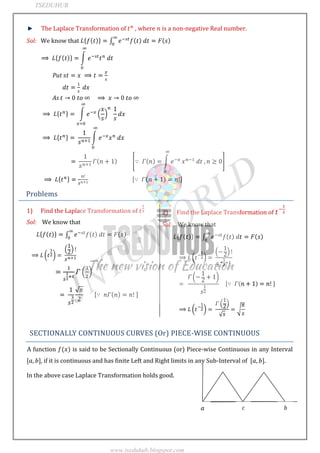JNTUWORLD
The Laplace Transformation of , where is a non-negative Real number.
Sol: We know that
Put
As
Problems
1) Find the Laplace Transformation of
Sol: We know that
2) Find the Laplace Transformation of
Sol: We know that
SECTIONALLY CONTINUOUS CURVES (Or) PIECE-WISE CONTINUOUS
A function is said to be Sectionally Continuous (or) Piece-wise Continuous in any Interval
, if it is continuous and has finite Left and Right limits in any Sub-Interval of .
In the above case Laplace Transformation holds good.
TSEDUHUB
www.tseduhub.blogspot.com
 