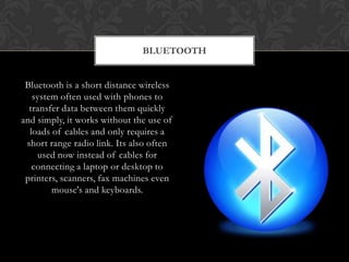 BLUETOOTH
Bluetooth is a short distance wireless
system often used with phones to
transfer data between them quickly
and simply, it works without the use of
loads of cables and only requires a
short range radio link. Its also often
used now instead of cables for
connecting a laptop or desktop to
printers, scanners, fax machines even
mouse's and keyboards.