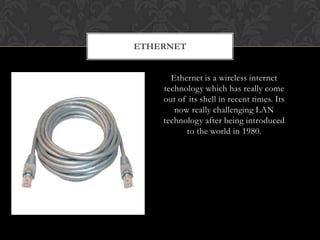 ETHERNET
Ethernet is a wireless internet
technology which has really come
out of its shell in recent times. Its
now really challenging LAN
technology after being introduced
to the world in 1980.