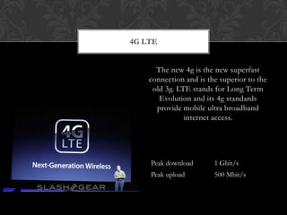 4G LTE
The new 4g is the new superfast
connection and is the superior to the
old 3g. LTE stands for Long Term
Evolution and its 4g standards
provide mobile ultra broadband
internet access.
Peak download 1 Gbit/s
Peak upload 500 Mbit/s