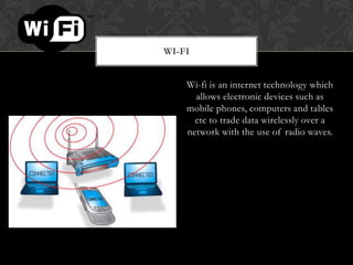 WI-FI
Wi-fi is an internet technology which
allows electronic devices such as
mobile phones, computers and tables
etc to trade data wirelessly over a
network with the use of radio waves.