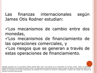 Las finanzas internacionales según
James Otis Rodner estudian:
Los mecanismos de cambio entre dos
monedas,
Los mecanismos de financiamiento de
las operaciones comerciales, y
Los riesgos que se generan a través de
estas operaciones de financiamiento.
Abogado egresado de la Universidad Católica Andrés Bello 1967. Juris Doctor de la Universidad de Harvard (1970). Posee un Master en
Administración de la Universidad de Harvard (1972), es Especialista en Política Económica (1992) y posee un Master en Economía (1994). El Dr.
Rodner es miembro de la Corte Internacional de Arbitraje de la Cámara de Comercio Internacional, miembro del consejo del Instituto de
Derecho Comercial Internacional.
 