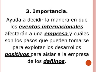 3. Importancia.
Ayuda a decidir la manera en que
los eventos internacionales
afectarán a una empresa y cuáles
son los pasos que pueden tomarse
para explotar los desarrollos
positivos para aislar a la empresa
de los dañinos.
 