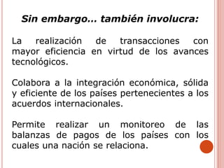 Sin embargo… también involucra:
La realización de transacciones con
mayor eficiencia en virtud de los avances
tecnológicos.
Colabora a la integración económica, sólida
y eficiente de los países pertenecientes a los
acuerdos internacionales.
Permite realizar un monitoreo de las
balanzas de pagos de los países con los
cuales una nación se relaciona.
 