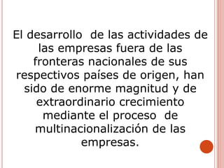 El desarrollo de las actividades de
las empresas fuera de las
fronteras nacionales de sus
respectivos países de origen, han
sido de enorme magnitud y de
extraordinario crecimiento
mediante el proceso de
multinacionalización de las
empresas.
 