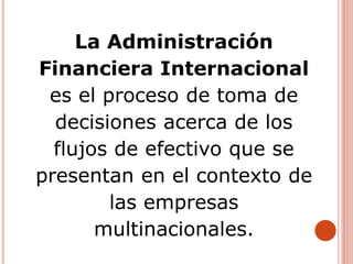 La Administración
Financiera Internacional
es el proceso de toma de
decisiones acerca de los
flujos de efectivo que se
presentan en el contexto de
las empresas
multinacionales.
 