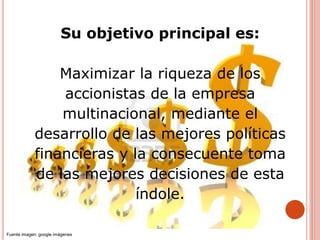 Su objetivo principal es:
Maximizar la riqueza de los
accionistas de la empresa
multinacional, mediante el
desarrollo de las mejores políticas
financieras y la consecuente toma
de las mejores decisiones de esta
índole.
Fuente imagen: google imágenes
 
