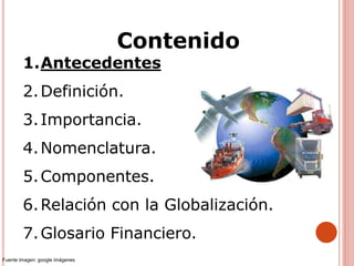 1.Antecedentes
2.Definición.
3.Importancia.
4.Nomenclatura.
5.Componentes.
6.Relación con la Globalización.
7.Glosario Financiero.
Contenido
Fuente imagen: google imágenes
 