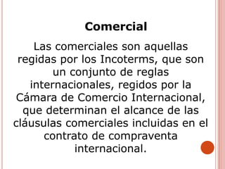 Comercial
Las comerciales son aquellas
regidas por los Incoterms, que son
un conjunto de reglas
internacionales, regidos por la
Cámara de Comercio Internacional,
que determinan el alcance de las
cláusulas comerciales incluidas en el
contrato de compraventa
internacional.
 