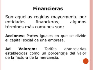 Financieras
Son aquellas regidas mayormente por
entidades financieras; algunos
términos más comunes son:
Acciones: Partes iguales en que se divide
el capital social de una empresa.
Ad Valorem: Tarifas arancelarias
establecidas como un porcentaje del valor
de la factura de la mercancía.
 
