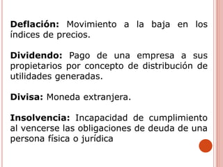 Deflación: Movimiento a la baja en los
índices de precios.
Dividendo: Pago de una empresa a sus
propietarios por concepto de distribución de
utilidades generadas.
Divisa: Moneda extranjera.
Insolvencia: Incapacidad de cumplimiento
al vencerse las obligaciones de deuda de una
persona física o jurídica
 