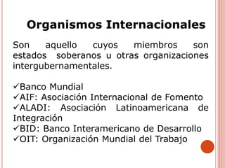 Organismos Internacionales
Son aquello cuyos miembros son
estados soberanos u otras organizaciones
intergubernamentales.
Banco Mundial
AIF: Asociación Internacional de Fomento
ALADI: Asociación Latinoamericana de
Integración
BID: Banco Interamericano de Desarrollo
OIT: Organización Mundial del Trabajo
 