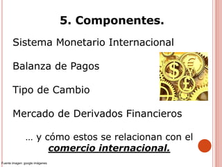 5. Componentes.
Sistema Monetario Internacional
Balanza de Pagos
Tipo de Cambio
Mercado de Derivados Financieros
… y cómo estos se relacionan con el
comercio internacional.
Fuente imagen: google imágenes
 