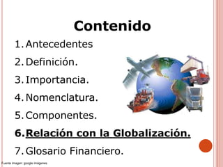 1.Antecedentes
2.Definición.
3.Importancia.
4.Nomenclatura.
5.Componentes.
6.Relación con la Globalización.
7.Glosario Financiero.
Contenido
Fuente imagen: google imágenes
 