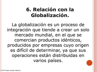 6. Relación con la
Globalización.
La globalización es un proceso de
integración que tiende a crear un solo
mercado mundial, en el que se
comercian productos idénticos,
producidos por empresas cuyo origen
es difícil de determinar, ya que sus
operaciones están distribuidas en
varios países.
Fuente imagen: google imágenes
 