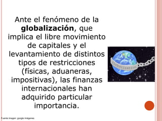 Ante el fenómeno de la
globalización, que
implica el libre movimiento
de capitales y el
levantamiento de distintos
tipos de restricciones
(físicas, aduaneras,
impositivas), las finanzas
internacionales han
adquirido particular
importancia.
Fuente imagen: google imágenes
 