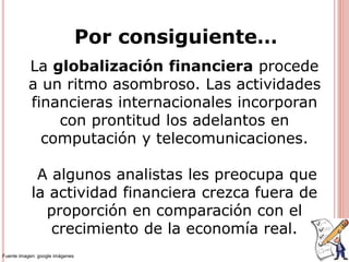 Por consiguiente…
La globalización financiera procede
a un ritmo asombroso. Las actividades
financieras internacionales incorporan
con prontitud los adelantos en
computación y telecomunicaciones.
A algunos analistas les preocupa que
la actividad financiera crezca fuera de
proporción en comparación con el
crecimiento de la economía real.
Fuente imagen: google imágenes
 