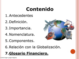 1.Antecedentes
2.Definición.
3.Importancia.
4.Nomenclatura.
5.Componentes.
6.Relación con la Globalización.
7.Glosario Financiero.
Contenido
Fuente imagen: google imágenes
 