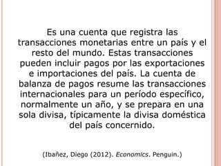 Es una cuenta que registra las
transacciones monetarias entre un país y el
resto del mundo. Estas transacciones
pueden incluir pagos por las exportaciones
e importaciones del país. La cuenta de
balanza de pagos resume las transacciones
internacionales para un período específico,
normalmente un año, y se prepara en una
sola divisa, típicamente la divisa doméstica
del país concernido.
(Ibañez, Diego (2012). Economics. Penguin.)
 