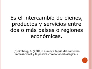 Es el intercambio de bienes,
productos y servicios entre
dos o más países o regiones
económicas.
(Steimberg, F. (2004) La nueva teoría del comercio
internacional y la política comercial estratégica.)
 