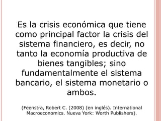 Es la crisis económica que tiene
como principal factor la crisis del
sistema financiero, es decir, no
tanto la economía productiva de
bienes tangibles; sino
fundamentalmente el sistema
bancario, el sistema monetario o
ambos.
(Feenstra, Robert C. (2008) (en inglés). International
Macroeconomics. Nueva York: Worth Publishers).
 