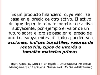 Es un producto financiero cuyo valor se
basa en el precio de otro activo. El activo
del que depende toma el nombre de activo
subyacente, por ejemplo el valor de un
futuro sobre el oro se basa en el precio del
oro. Los subyacentes utilizados pueden ser:
acciones, índices bursátiles, valores de
renta fija, tipos de interés o
también materias primas.
(Eun, Cheol S. (2011) (en inglés). International Financial
Management (6ª edición). Nueva York: McGraw-Hill/Irwin.)
 