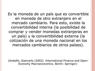 Es la moneda de un país que es convertible
en moneda de otro extranjero en el
mercado cambiario. Para esto, existe la
convertibilidad interna (la posibilidad de
comprar y vender monedas extranjeras en
un país) y la convertibilidad externa (la
cotización de una moneda nacional en los
mercados cambiarios de otros países).
(Andolfo, Giancarlo (2002). International Finance and Open-
Economy Macroeconomics. Berlín: Springer)
 