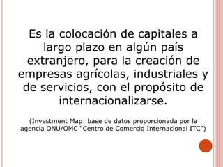 Es la colocación de capitales a
largo plazo en algún país
extranjero, para la creación de
empresas agrícolas, industriales y
de servicios, con el propósito de
internacionalizarse.
(Investment Map: base de datos proporcionada por la
agencia ONU/OMC “Centro de Comercio Internacional ITC”)
 