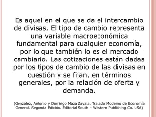 Es aquel en el que se da el intercambio
de divisas. El tipo de cambio representa
una variable macroeconómica
fundamental para cualquier economía,
por lo que también lo es el mercado
cambiario. Las cotizaciones están dadas
por los tipos de cambio de las divisas en
cuestión y se fijan, en términos
generales, por la relación de oferta y
demanda.
(González, Antonio y Domingo Maza Zavala. Tratado Moderno de Economía
General. Segunda Edición. Editorial South – Western Publishing Co. USA)
 
