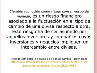(También conocido como riesgo divisa, riesgo de
moneda) es un riesgo financiero
asociado a la fluctuación en el tipo de
cambio de una divisa respecto a otra.
Este riesgo ha de ser asumido por
aquellos inversores y compañías cuyas
inversiones y negocios impliquen un
intercambio entre divisas.
(Riesgo cambiario, de divisa o de tipo de cambio – Definición:
http://www.efxto.com/diccionario/r/3544-riesgo-cambiario-de-
divisa-o-de-tipo-de-cambio#ixzz2K3sNRDji)
 