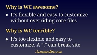 Why is WC awesome?
● It’s flexible and easy to customize
without overriding core files
CustomizeWoo.com
Why is WC terrible?
● It’s too flexible and easy to
customize. A “,” can break site