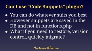 Can I use “Code Snippets” plugin?
● You can do whatever suits you best
● However snippets are saved in the
DB and not in functions.php
● What if you need to restore, version
control, quickly migrate?
CustomizeWoo.com
