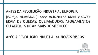 10
ANTES DA REVOLUÇÃO INDUSTRIAL EUROPEIA
(FORÇA HUMANA ) >>>> ACIDENTES MAIS GRAVES
ERAM DE QUEDAS, QUEIMADURAS, AFOGAMENTOS
OU ATAQUES DE ANIMAIS DOMÉSTICOS.
APÓS A REVOLUÇÃO INDUSTIAL >> NOVOS RISCOS
 