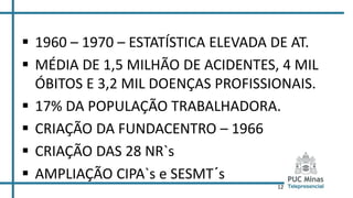 12
 1960 – 1970 – ESTATÍSTICA ELEVADA DE AT.
 MÉDIA DE 1,5 MILHÃO DE ACIDENTES, 4 MIL
ÓBITOS E 3,2 MIL DOENÇAS PROFISSIONAIS.
 17% DA POPULAÇÃO TRABALHADORA.
 CRIAÇÃO DA FUNDACENTRO – 1966
 CRIAÇÃO DAS 28 NR`s
 AMPLIAÇÃO CIPA`s e SESMT´s
 