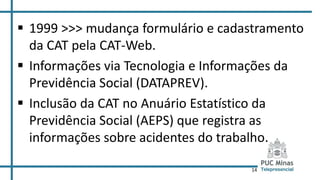 14
 1999 >>> mudança formulário e cadastramento
da CAT pela CAT-Web.
 Informações via Tecnologia e Informações da
Previdência Social (DATAPREV).
 Inclusão da CAT no Anuário Estatístico da
Previdência Social (AEPS) que registra as
informações sobre acidentes do trabalho.
 
