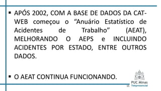 15
 APÓS 2002, COM A BASE DE DADOS DA CAT-
WEB começou o “Anuário Estatístico de
Acidentes de Trabalho” (AEAT),
MELHORANDO O AEPS e INCLUINDO
ACIDENTES POR ESTADO, ENTRE OUTROS
DADOS.
 O AEAT CONTINUA FUNCIONANDO.
 