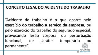 18
CONCEITO LEGAL DO ACIDENTE DO TRABALHO
“Acidente do trabalho é o que ocorre pelo
exercício do trabalho a serviço da empresa, ou
pelo exercício do trabalho do segurado especial,
provocando lesão corporal ou perturbação
funcional, de caráter temporário ou
permanente”.
 