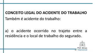 19
CONCEITO LEGAL DO ACIDENTE DO TRABALHO
Também é acidente do trabalho:
a) o acidente ocorrido no trajeto entre a
residência e o local de trabalho do segurado.
 