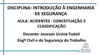 2
DISCIPLINA: INTRODUÇÃO À ENGENHARIA
DE SEGURANÇA
AULA: ACIDENTES : CONCEITUAÇÃO E
CLASSIFICAÇÃO
Docente: Josevan Ursine Fudoli
Engº Civil e de Segurança do Trabalho
 