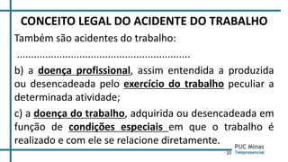 20
CONCEITO LEGAL DO ACIDENTE DO TRABALHO
Também são acidentes do trabalho:
.............................................................
b) a doença profissional, assim entendida a produzida
ou desencadeada pelo exercício do trabalho peculiar a
determinada atividade;
c) a doença do trabalho, adquirida ou desencadeada em
função de condições especiais em que o trabalho é
realizado e com ele se relacione diretamente.
 