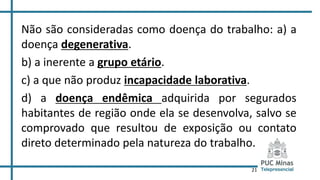 21
Não são consideradas como doença do trabalho: a) a
doença degenerativa.
b) a inerente a grupo etário.
c) a que não produz incapacidade laborativa.
d) a doença endêmica adquirida por segurados
habitantes de região onde ela se desenvolva, salvo se
comprovado que resultou de exposição ou contato
direto determinado pela natureza do trabalho.
 