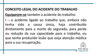 22
CONCEITO LEGAL DO ACIDENTE DO TRABALHO
Equiparam-se também a acidente do trabalho:
I – o acidente ligado ao trabalho que, embora não
tenha sido a causa única, haja contribuído
diretamente para a morte do segurado, para perda
ou redução da sua capacidade para o trabalho, ou
que tenha produzido lesão que exija atenção médica
para a sua recuperação.
 