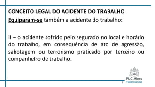 23
CONCEITO LEGAL DO ACIDENTE DO TRABALHO
Equiparam-se também a acidente do trabalho:
II – o acidente sofrido pelo segurado no local e horário
do trabalho, em conseqüência de ato de agressão,
sabotagem ou terrorismo praticado por terceiro ou
companheiro de trabalho.
 