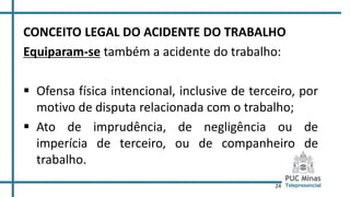 24
CONCEITO LEGAL DO ACIDENTE DO TRABALHO
Equiparam-se também a acidente do trabalho:
 Ofensa física intencional, inclusive de terceiro, por
motivo de disputa relacionada com o trabalho;
 Ato de imprudência, de negligência ou de
imperícia de terceiro, ou de companheiro de
trabalho.
 