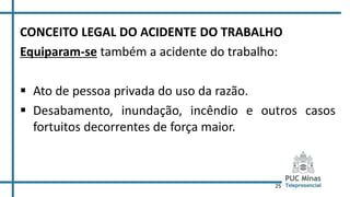 25
CONCEITO LEGAL DO ACIDENTE DO TRABALHO
Equiparam-se também a acidente do trabalho:
 Ato de pessoa privada do uso da razão.
 Desabamento, inundação, incêndio e outros casos
fortuitos decorrentes de força maior.
 