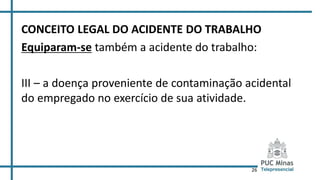 26
CONCEITO LEGAL DO ACIDENTE DO TRABALHO
Equiparam-se também a acidente do trabalho:
III – a doença proveniente de contaminação acidental
do empregado no exercício de sua atividade.
 