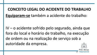 27
CONCEITO LEGAL DO ACIDENTE DO TRABALHO
Equiparam-se também a acidente do trabalho:
IV – o acidente sofrido pelo segurado, ainda que
fora do local e horário de trabalho, na execução
de ordem ou na realização de serviço sob a
autoridade da empresa.
 